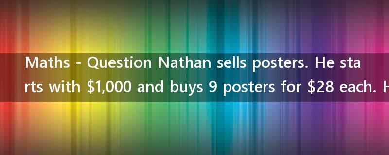 Maths - Question Nathan sells posters. He starts with $1,000 and buys 9 posters for $28 each. He?